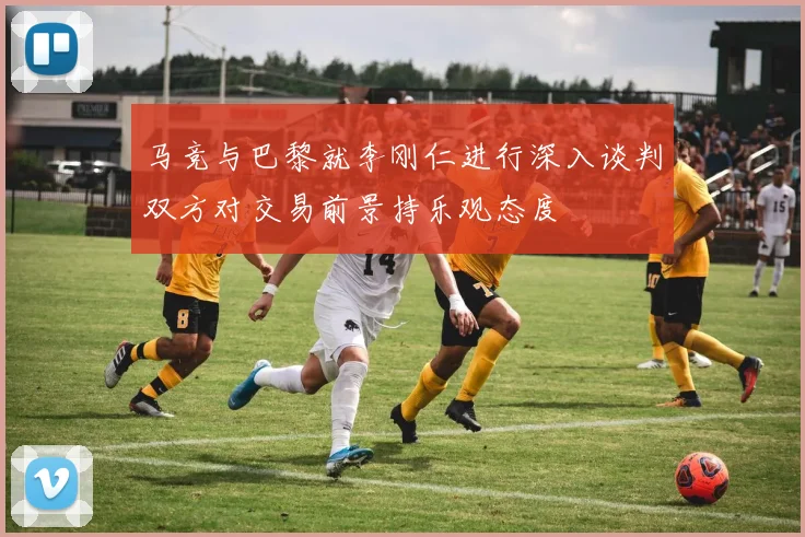 马竞与巴黎就李刚仁进行深入谈判双方对交易前景持乐观态度