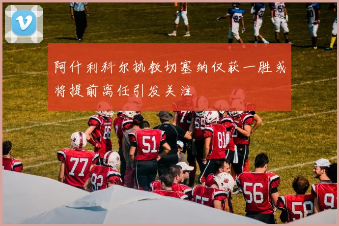 阿什利科尔执教切塞纳仅获一胜或将提前离任引发关注