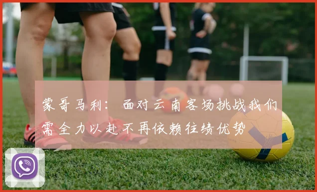 蒙哥马利：面对云南客场挑战我们需全力以赴不再依赖往绩优势