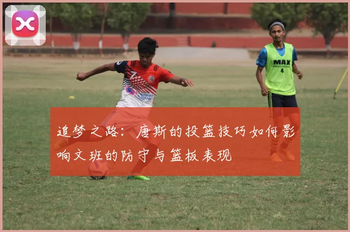 追梦之路：唐斯的投篮技巧如何影响文班的防守与篮板表现