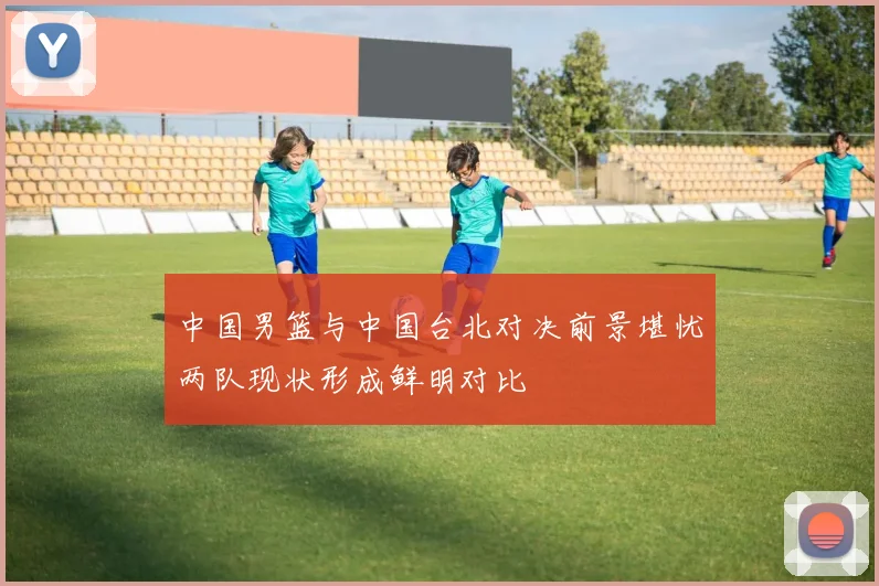 中国男篮与中国台北对决前景堪忧两队现状形成鲜明对比
