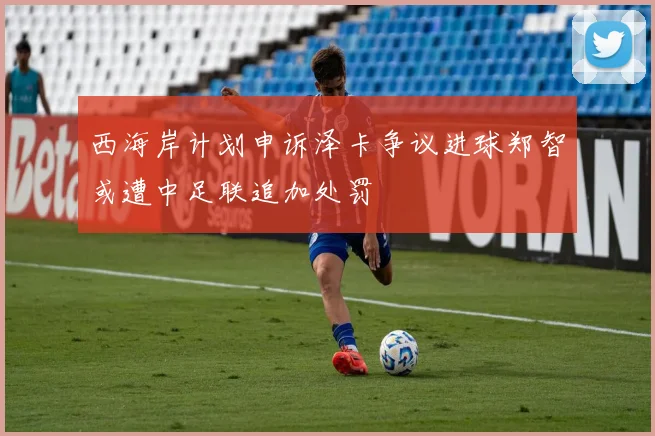 西海岸计划申诉泽卡争议进球郑智或遭中足联追加处罚