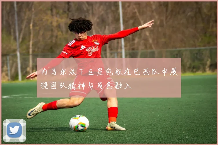 内马尔放下巨星包袱在巴西队中展现团队精神与角色融入