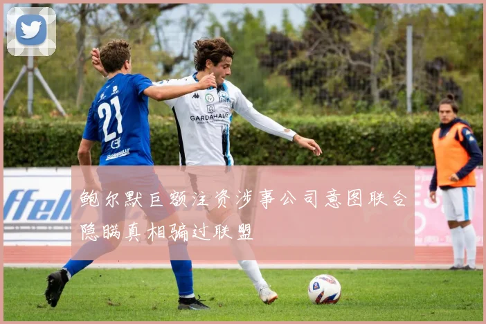 鲍尔默巨额注资涉事公司意图联合隐瞒真相骗过联盟