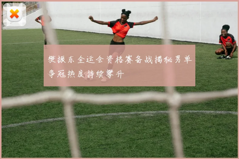 樊振东全运会资格赛备战揭秘男单争冠热度持续攀升