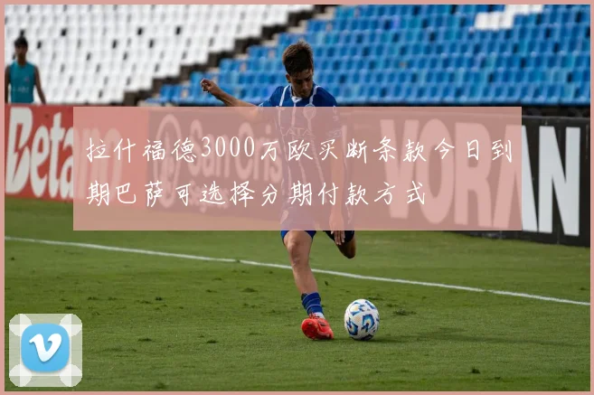 拉什福德3000万欧买断条款今日到期巴萨可选择分期付款方式