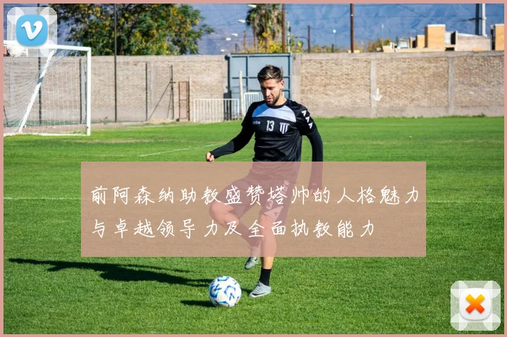 前阿森纳助教盛赞塔帅的人格魅力与卓越领导力及全面执教能力