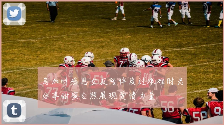 乌加特感恩女友陪伴度过艰难时光分享甜蜜合照展现爱情力量