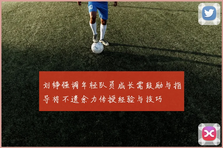 刘铮强调年轻队员成长需鼓励与指导将不遗余力传授经验与技巧
