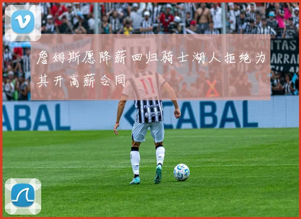 詹姆斯愿降薪回归骑士湖人拒绝为其开高薪合同