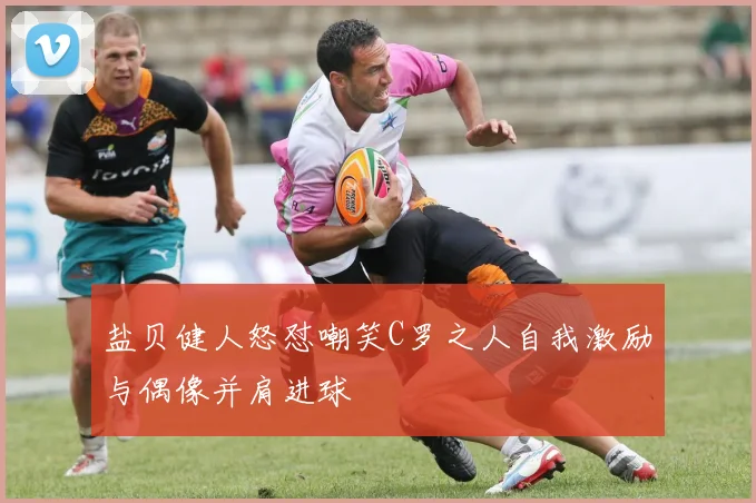 盐贝健人怒怼嘲笑C罗之人自我激励与偶像并肩进球