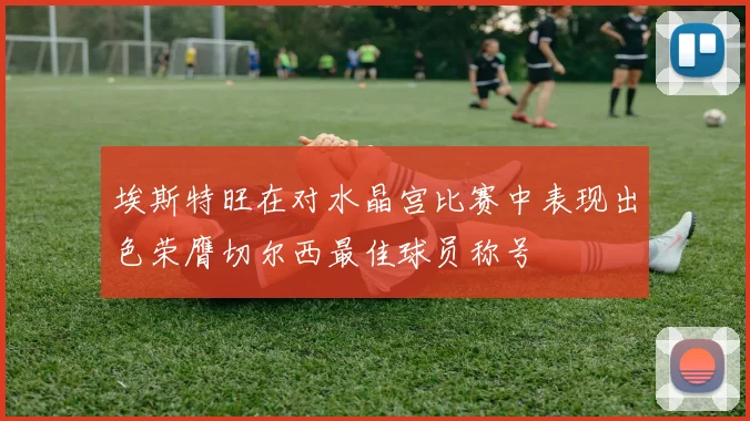 埃斯特旺在对水晶宫比赛中表现出色荣膺切尔西最佳球员称号