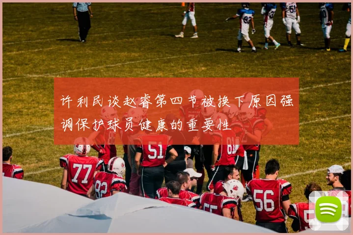 许利民谈赵睿第四节被换下原因强调保护球员健康的重要性