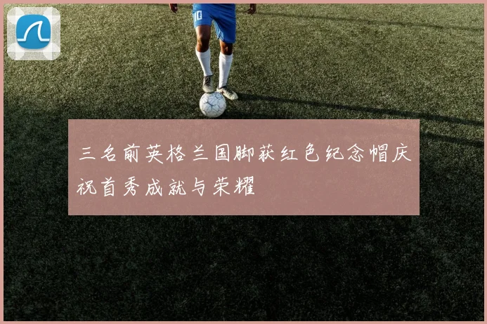 三名前英格兰国脚获红色纪念帽庆祝首秀成就与荣耀
