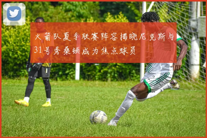 火箭队夏季联赛阵容揭晓尼克斯与31号秀桑顿成为焦点球员