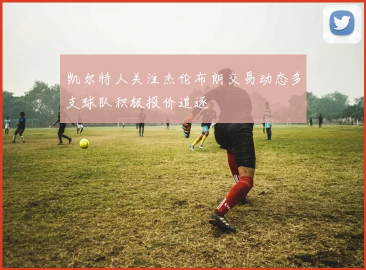 凯尔特人关注杰伦布朗交易动态多支球队积极报价追逐