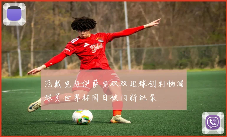 范戴克与伊萨克双双进球创利物浦球员世界杯同日破门新纪录