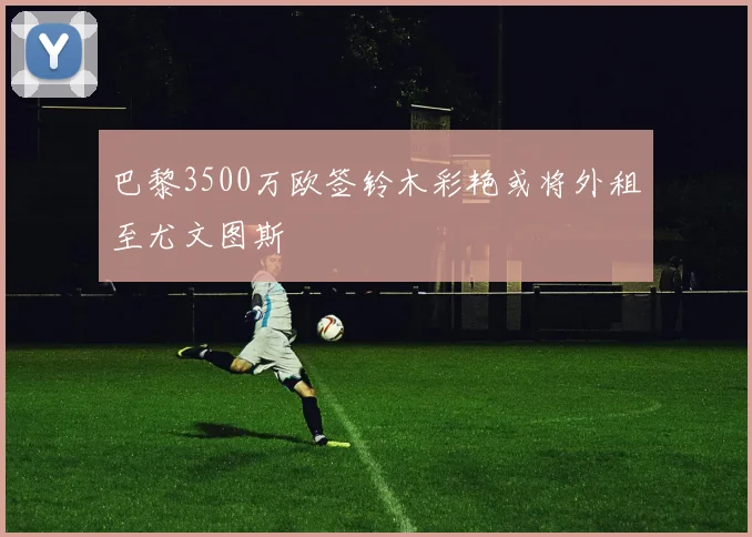 巴黎3500万欧签铃木彩艳或将外租至尤文图斯