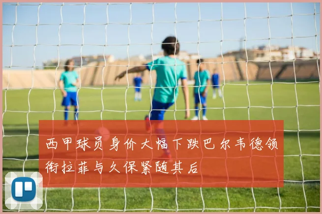 西甲球员身价大幅下跌巴尔韦德领衔拉菲与久保紧随其后