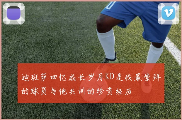 迪班萨回忆成长岁月KD是我最崇拜的球员与他共训的珍贵经历