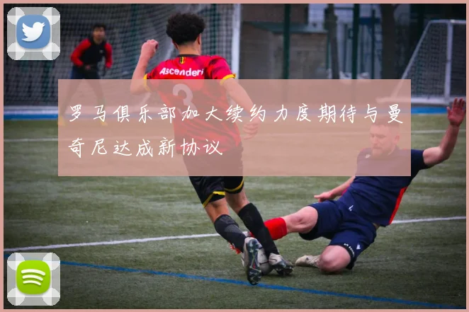 罗马俱乐部加大续约力度期待与曼奇尼达成新协议