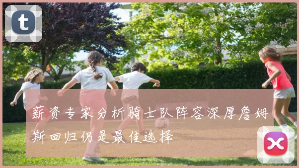 薪资专家分析骑士队阵容深厚詹姆斯回归仍是最佳选择