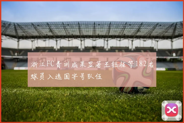浙江FC青训成果显著王钰栋等182名球员入选国字号队伍