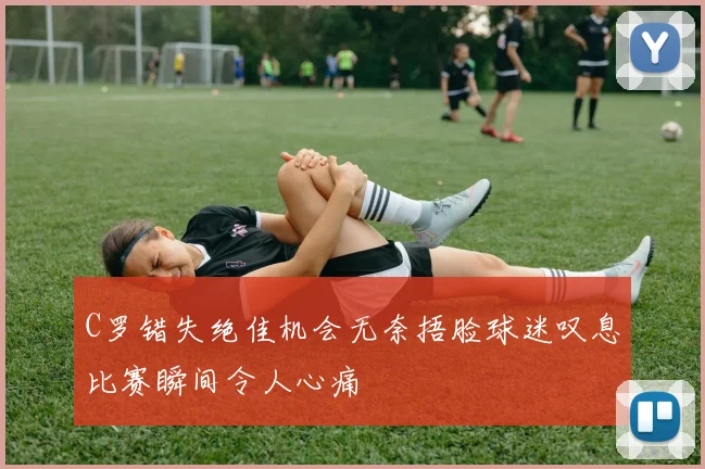 C罗错失绝佳机会无奈捂脸球迷叹息比赛瞬间令人心痛