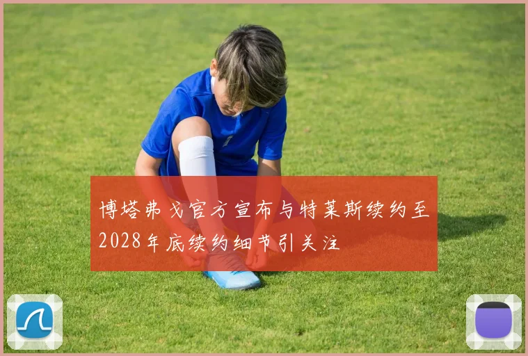 博塔弗戈官方宣布与特莱斯续约至2028年底续约细节引关注